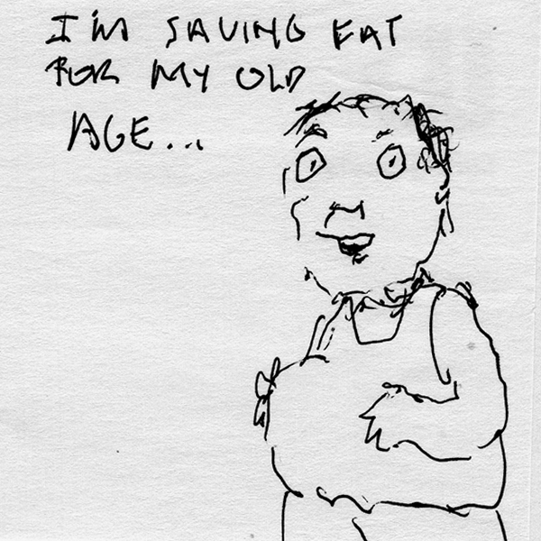 I am saving fat for my old age...